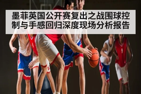墨菲英国公开赛复出之战围球控制与手感回归深度现场分析报告