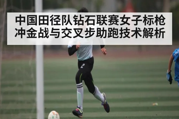 中国田径队钻石联赛女子标枪冲金战与交叉步助跑技术解析