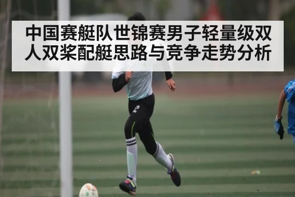 中国赛艇队世锦赛男子轻量级双人双桨配艇思路与竞争走势分析